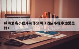 莒县威海酒店小程序制作公司（酒店小程序运营思路）
