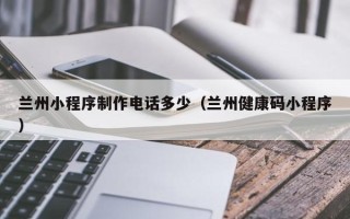 莒县兰州小程序制作电话多少（兰州健康码小程序）